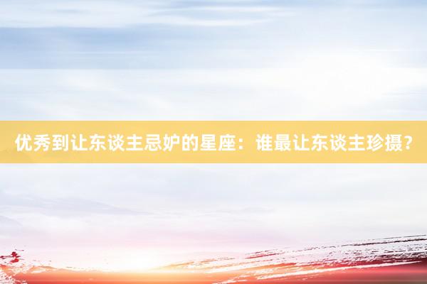 优秀到让东谈主忌妒的星座：谁最让东谈主珍摄？
