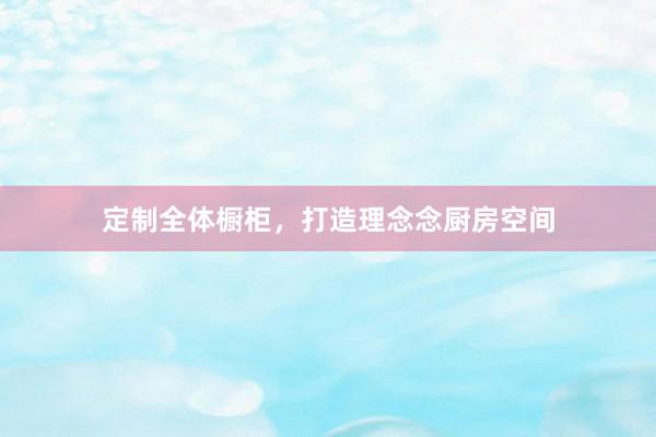 定制全体橱柜，打造理念念厨房空间