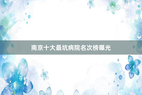 南京十大最坑病院名次榜曝光