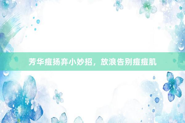 芳华痘扬弃小妙招，放浪告别痘痘肌