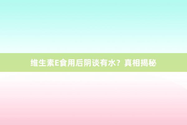 维生素E食用后阴谈有水？真相揭秘